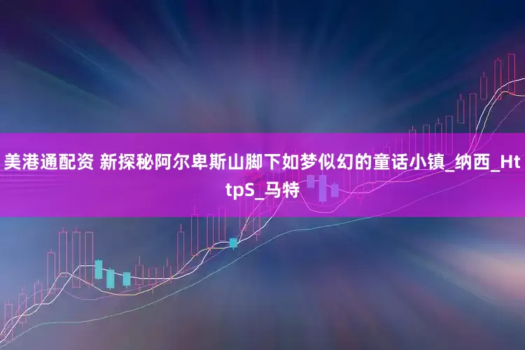 美港通配资 新探秘阿尔卑斯山脚下如梦似幻的童话小镇_纳西_HttpS_马特