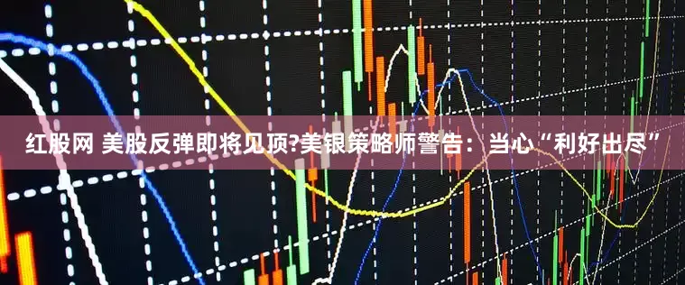 红股网 美股反弹即将见顶?美银策略师警告：当心“利好出尽”