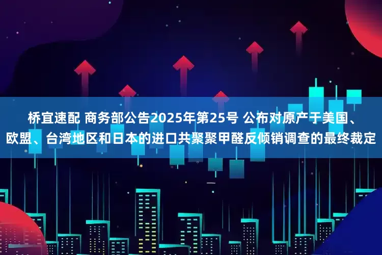 桥宜速配 商务部公告2025年第25号 公布对原产于美国、欧盟、台湾地区和日本的进口共聚聚甲醛反倾销调查的最终裁定