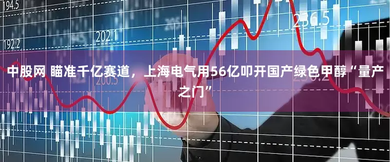 中股网 瞄准千亿赛道，上海电气用56亿叩开国产绿色甲醇“量产之门”
