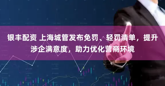 银丰配资 上海城管发布免罚、轻罚清单，提升涉企满意度，助力优化营商环境