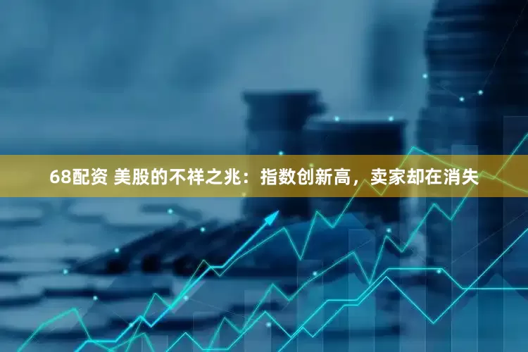 68配资 美股的不祥之兆：指数创新高，卖家却在消失