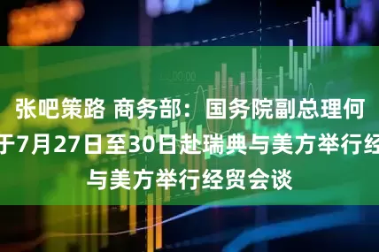 张吧策路 商务部：国务院副总理何立峰将于7月27日至30日赴瑞典与美方举行经贸会谈