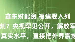 鑫东财配资 福建舰入列进入攻坚时刻？央视罕见公开，解放军反航母的真实水平，直接把外界震撼到了_作战_侦察卫星_系统