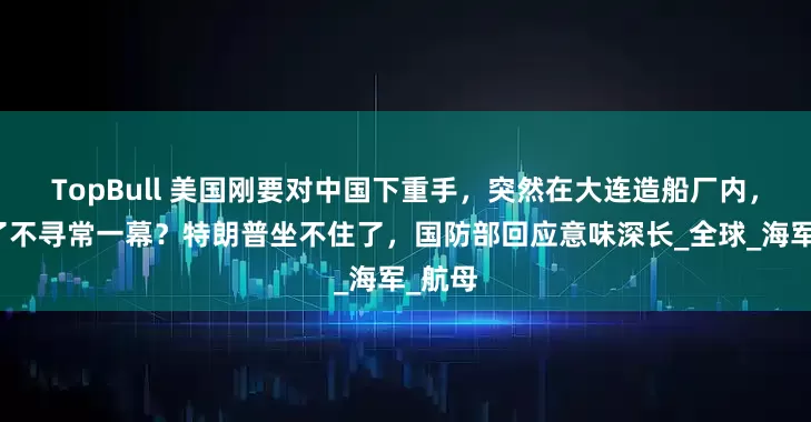 TopBull 美国刚要对中国下重手，突然在大连造船厂内，发现了不寻常一幕？特朗普坐不住了，国防部回应意味深长_全球_海军_航母