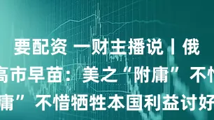 要配资 一财主播说丨俄罗斯痛批高市早苗：美之“附庸” 不惜牺牲本国利益讨好美国